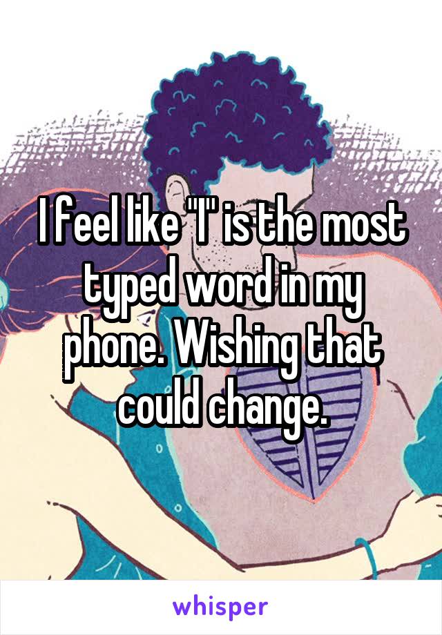 I feel like "I" is the most typed word in my phone. Wishing that could change.