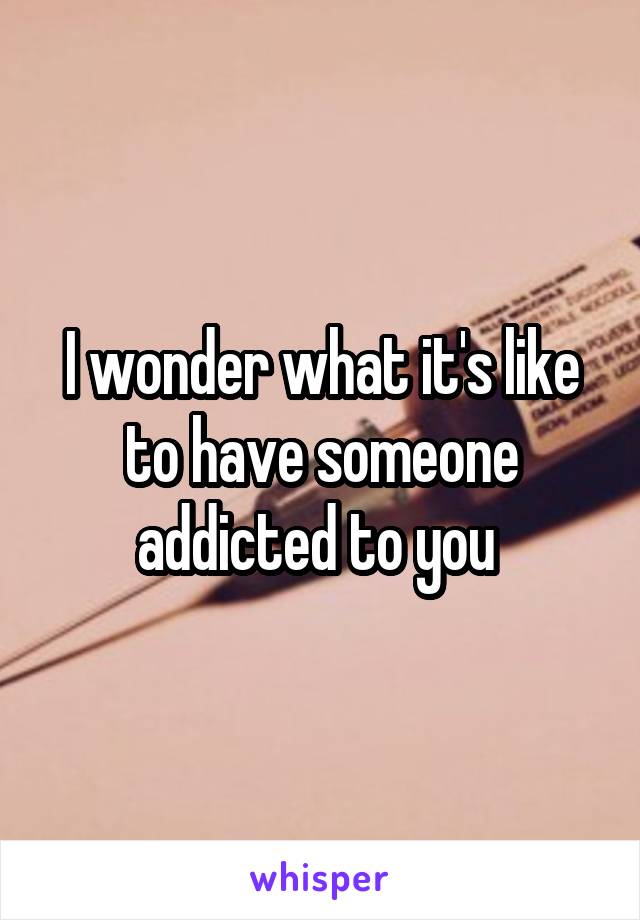 I wonder what it's like to have someone addicted to you 