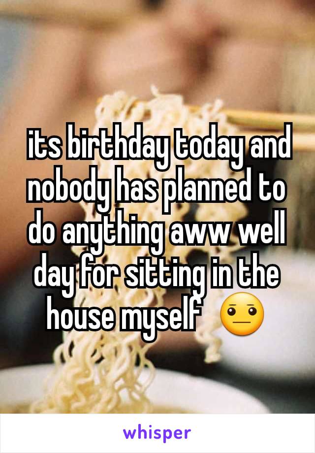  its birthday today and nobody has planned to do anything aww well day for sitting in the house myself  😐
