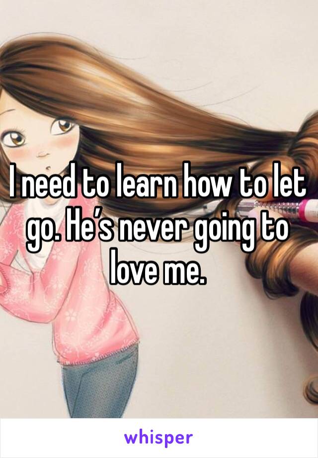I need to learn how to let go. He’s never going to love me. 