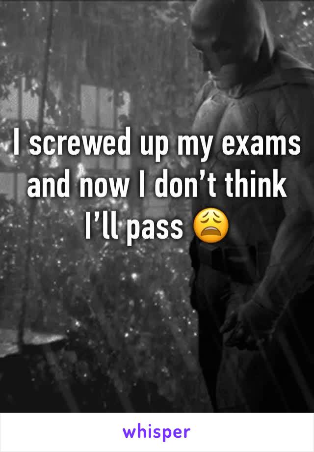 I screwed up my exams and now I don’t think I’ll pass 😩