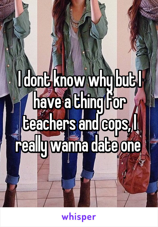 I dont know why but I have a thing for teachers and cops, I really wanna date one 