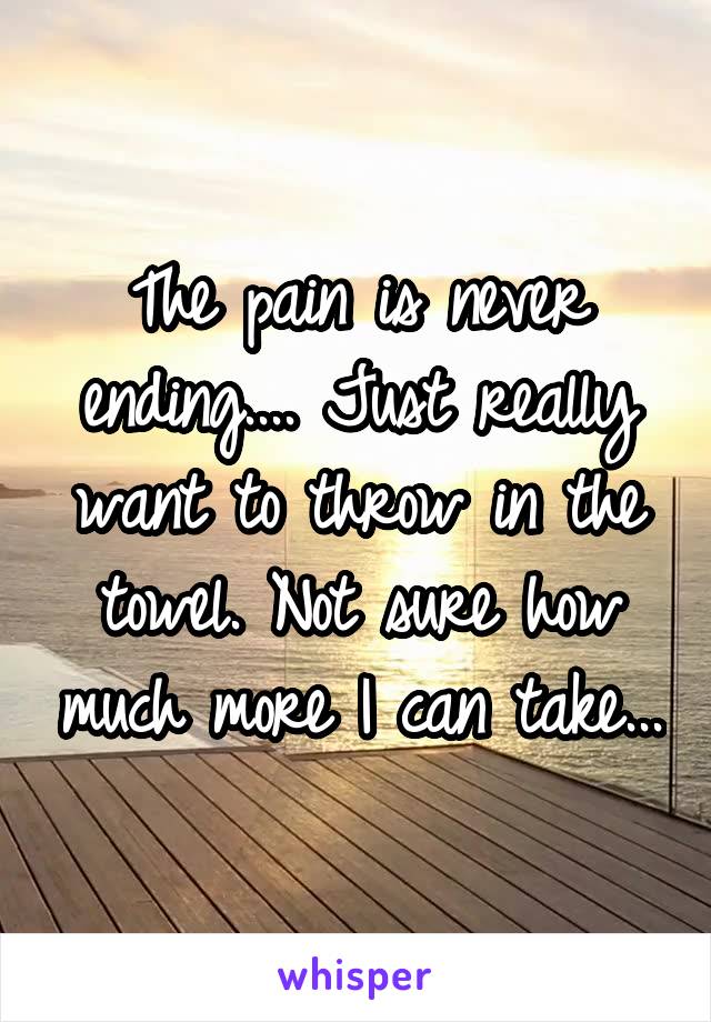 The pain is never ending.... Just really want to throw in the towel. Not sure how much more I can take...