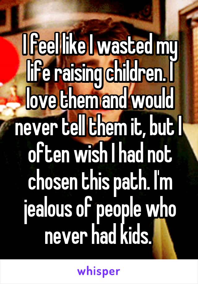 I feel like I wasted my life raising children. I love them and would never tell them it, but I  often wish I had not chosen this path. I'm jealous of people who never had kids. 