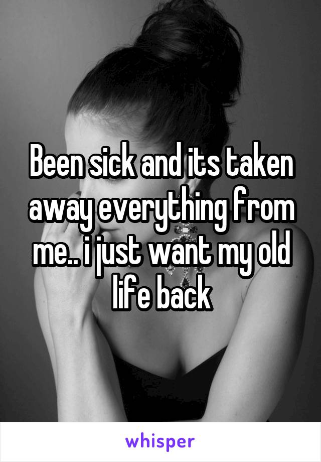 Been sick and its taken away everything from me.. i just want my old life back