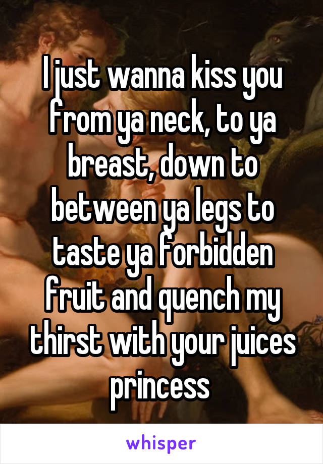 I just wanna kiss you from ya neck, to ya breast, down to between ya legs to taste ya forbidden fruit and quench my thirst with your juices princess 