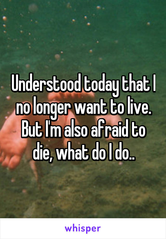 Understood today that I no longer want to live. But I'm also afraid to die, what do I do..