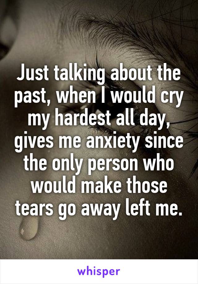 Just talking about the past, when I would cry my hardest all day, gives me anxiety since the only person who would make those tears go away left me.