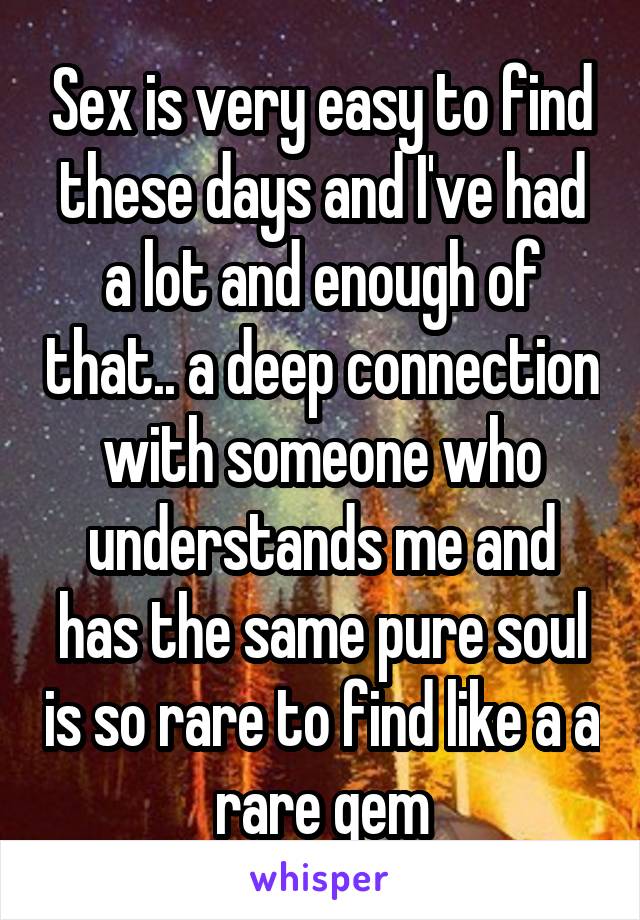Sex is very easy to find these days and I've had a lot and enough of that.. a deep connection with someone who understands me and has the same pure soul is so rare to find like a a rare gem