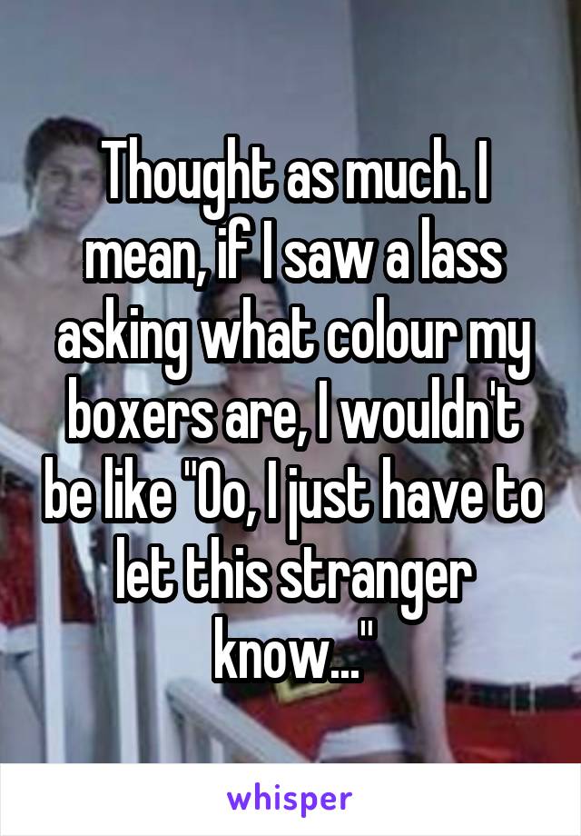 Thought as much. I mean, if I saw a lass asking what colour my boxers are, I wouldn't be like "Oo, I just have to let this stranger know..."