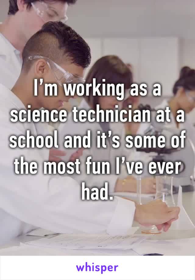I’m working as a science technician at a school and it’s some of the most fun I’ve ever had.