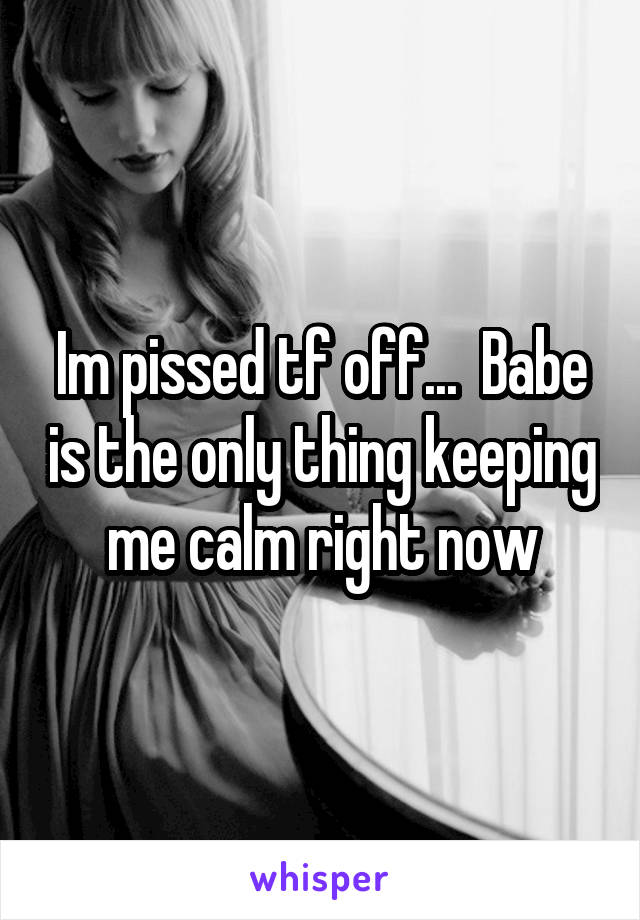Im pissed tf off...  Babe is the only thing keeping me calm right now