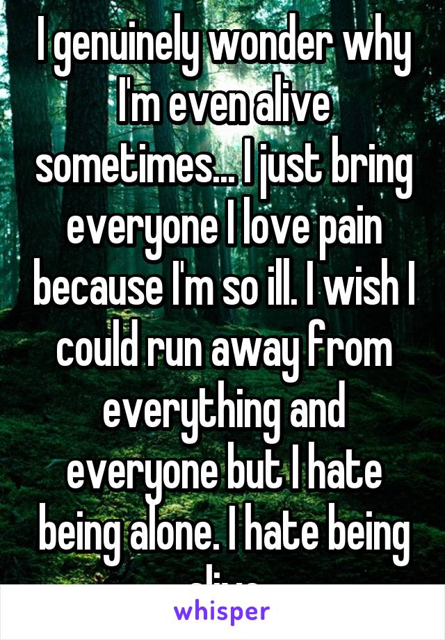 I genuinely wonder why I'm even alive sometimes... I just bring everyone I love pain because I'm so ill. I wish I could run away from everything and everyone but I hate being alone. I hate being alive