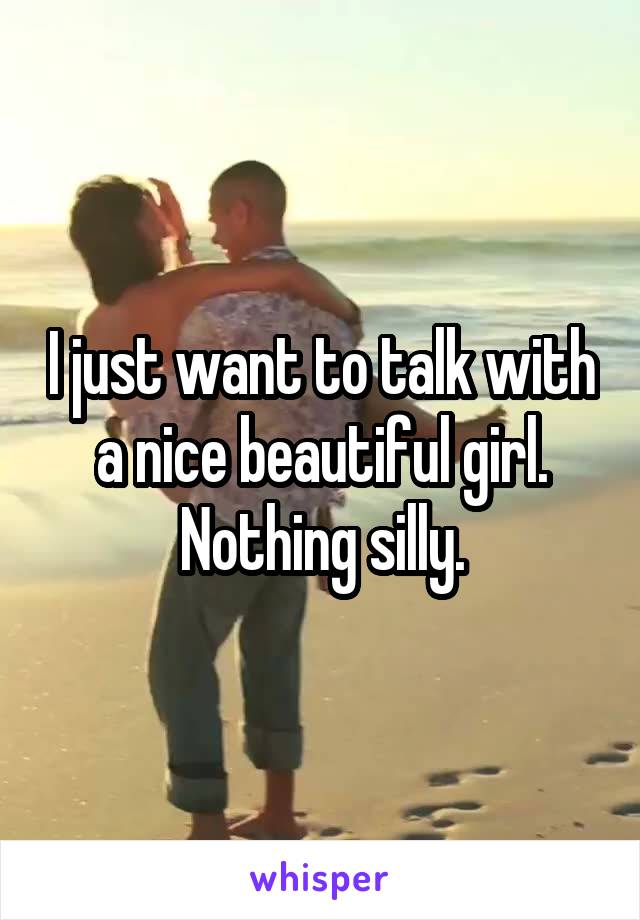 I just want to talk with a nice beautiful girl. Nothing silly.