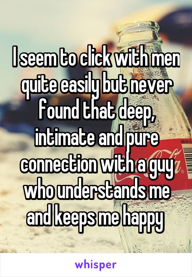 I seem to click with men quite easily but never found that deep, intimate and pure connection with a guy who understands me and keeps me happy 