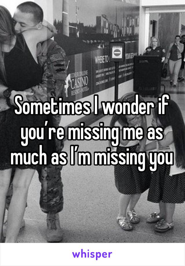Sometimes I wonder if you’re missing me as much as I’m missing you