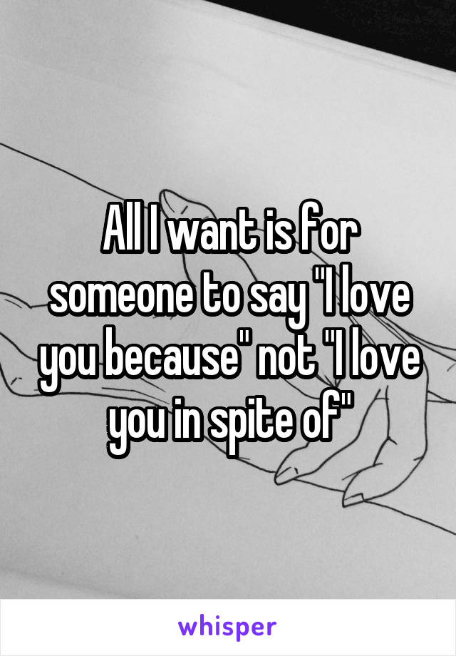 All I want is for someone to say "I love you because" not "I love you in spite of"