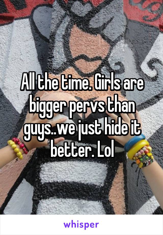 All the time. Girls are bigger pervs than guys..we just hide it better. Lol
