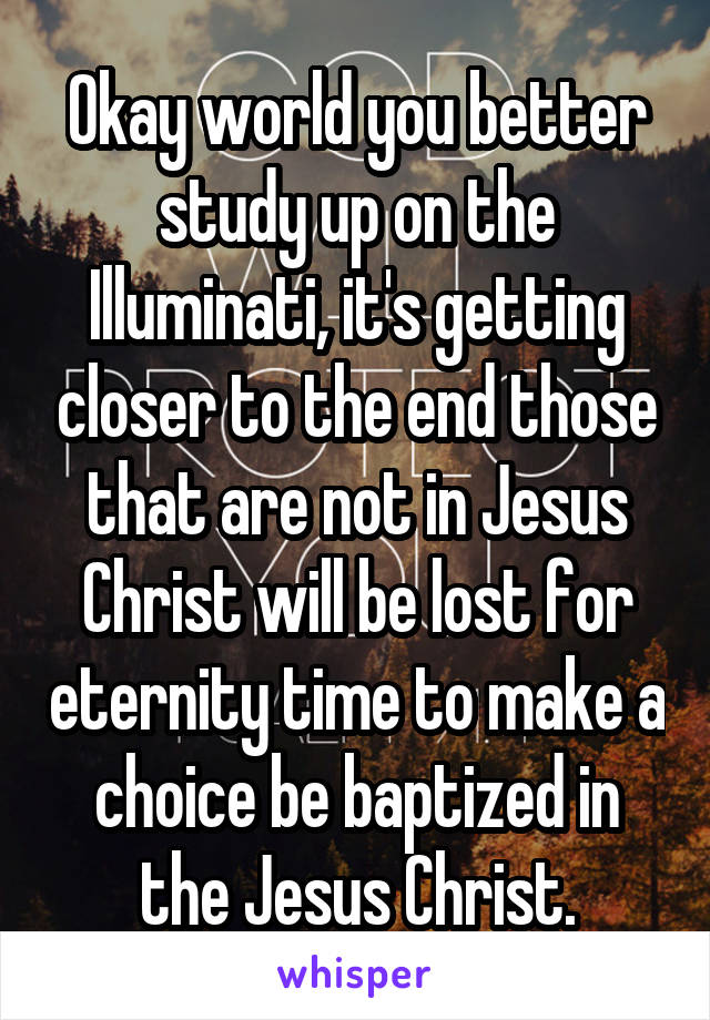 Okay world you better study up on the Illuminati, it's getting closer to the end those that are not in Jesus Christ will be lost for eternity time to make a choice be baptized in the Jesus Christ.