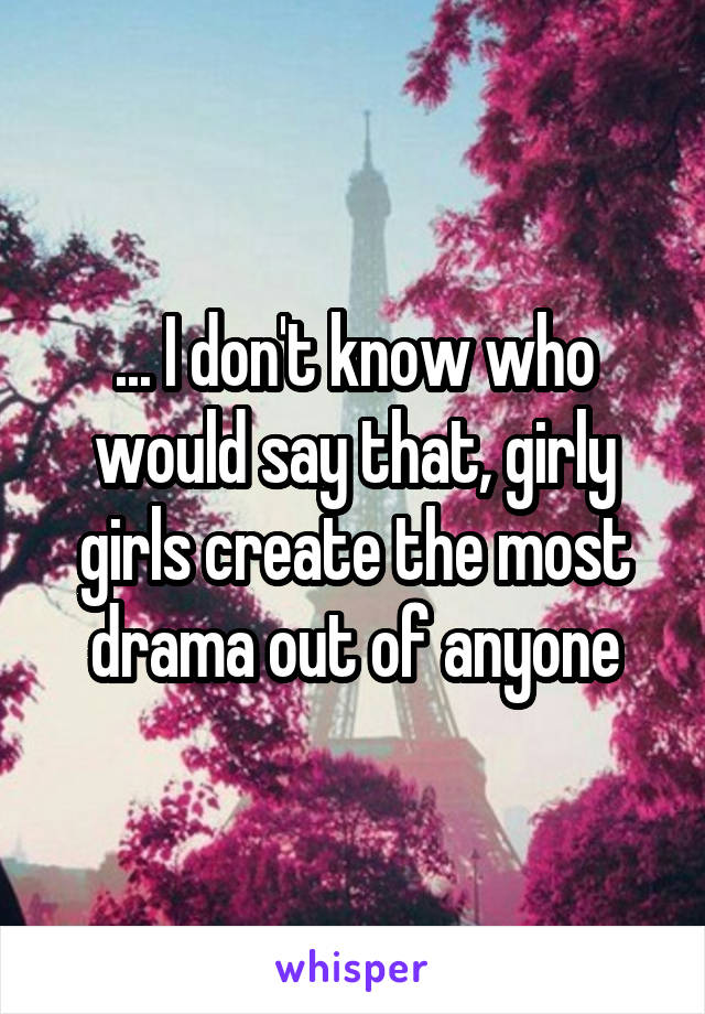 ... I don't know who would say that, girly girls create the most drama out of anyone