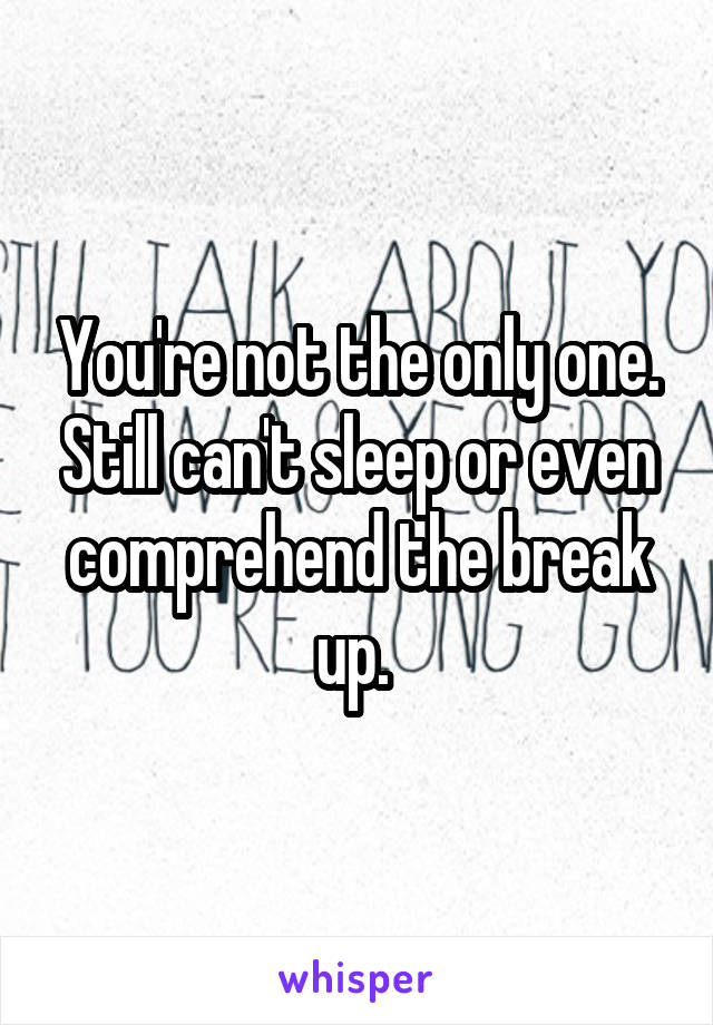 You're not the only one. Still can't sleep or even comprehend the break up. 