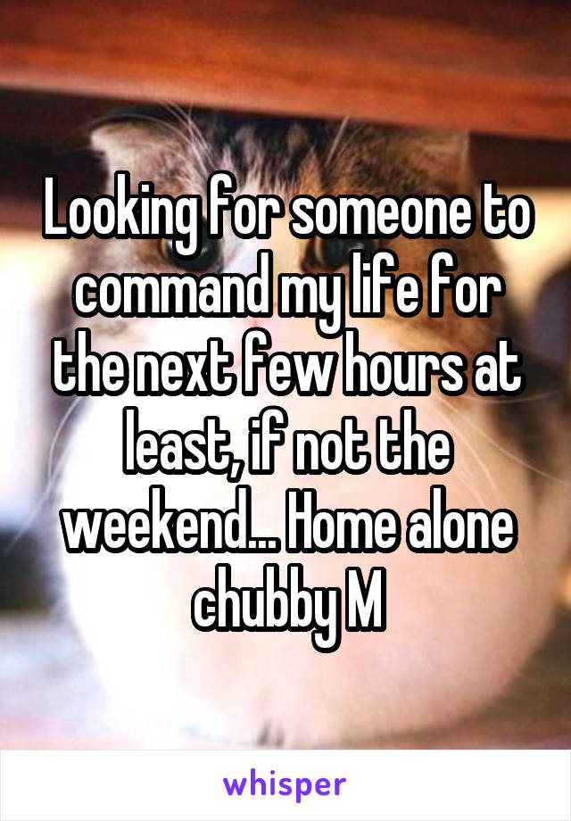Looking for someone to command my life for the next few hours at least, if not the weekend... Home alone chubby M