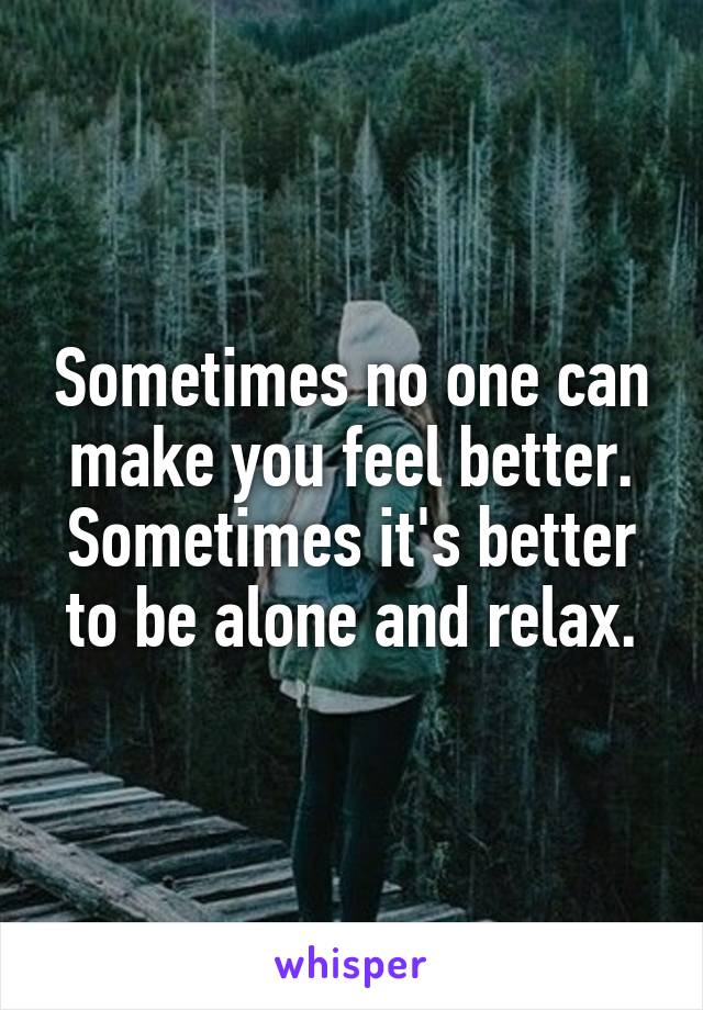 Sometimes no one can make you feel better. Sometimes it's better to be alone and relax.