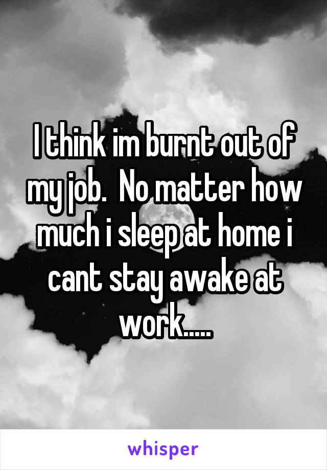 I think im burnt out of my job.  No matter how much i sleep at home i cant stay awake at work.....