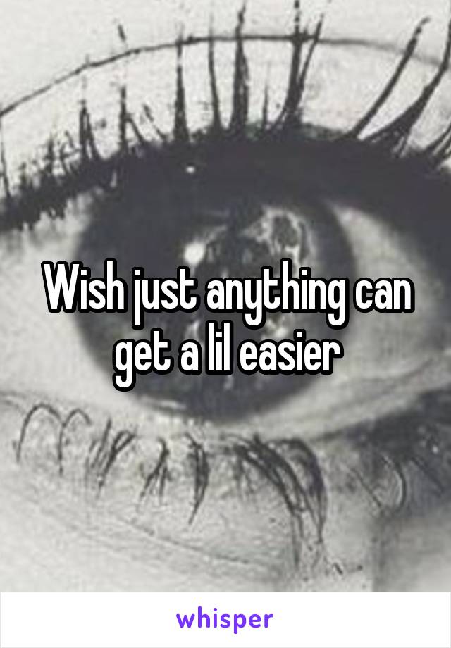 Wish just anything can get a lil easier