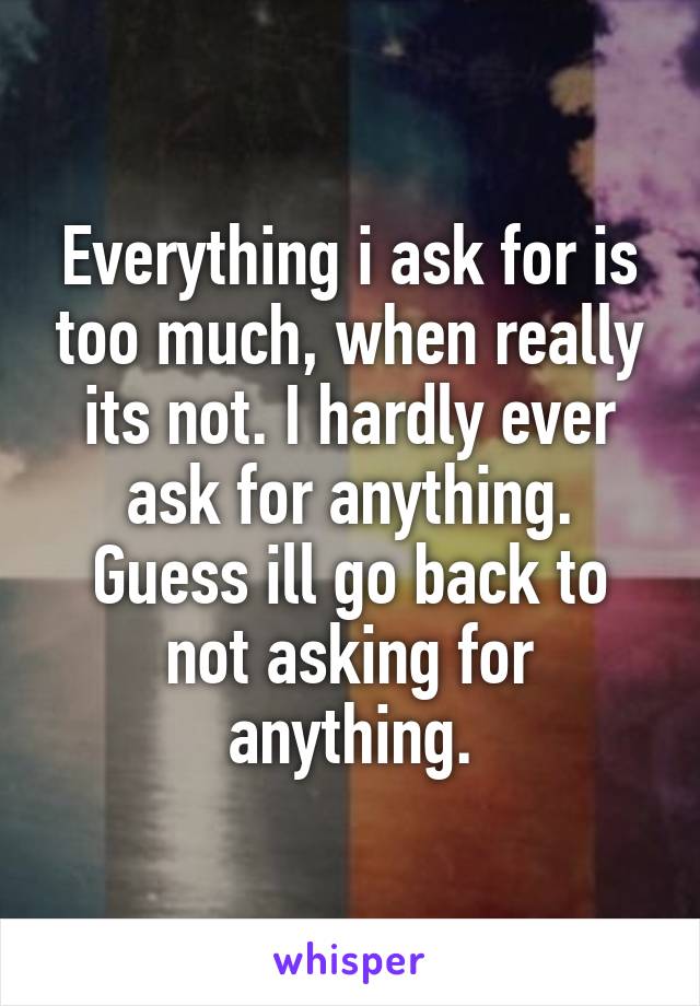 Everything i ask for is too much, when really its not. I hardly ever ask for anything. Guess ill go back to not asking for anything.