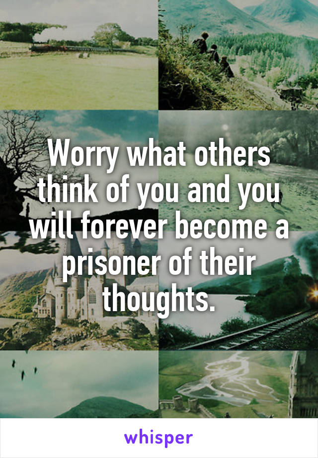 Worry what others think of you and you will forever become a prisoner of their thoughts.