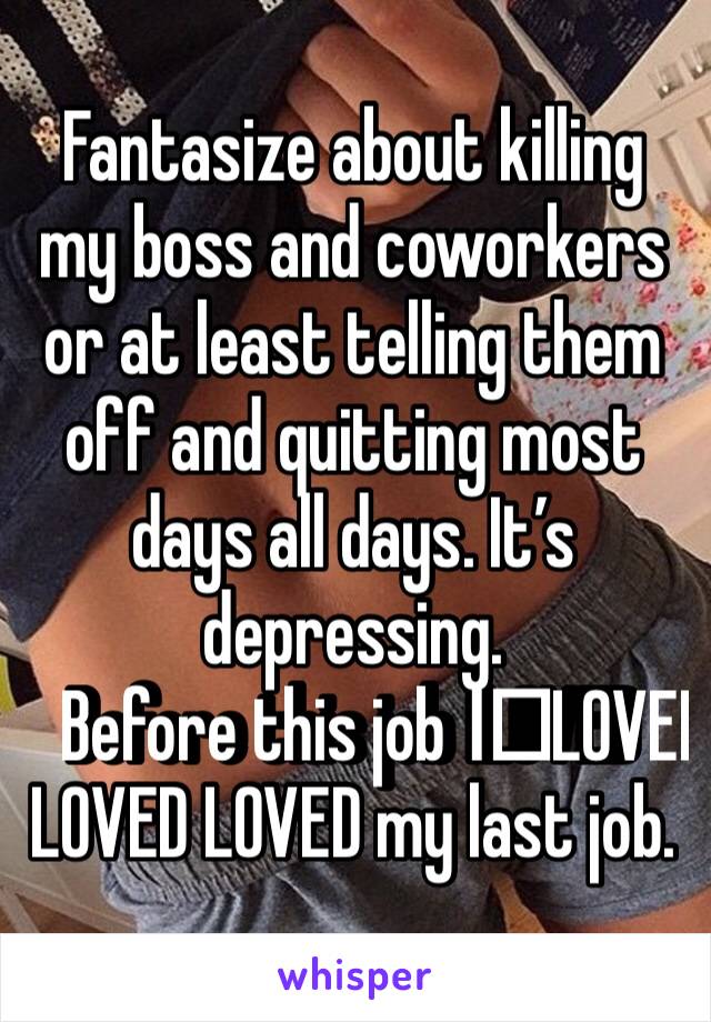 Fantasize about killing my boss and coworkers or at least telling them off and quitting most days all days. It’s depressing. 
Before this job I️LOVED LOVED LOVED my last job. 