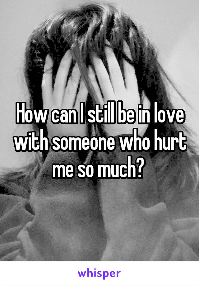 How can I still be in love with someone who hurt me so much? 