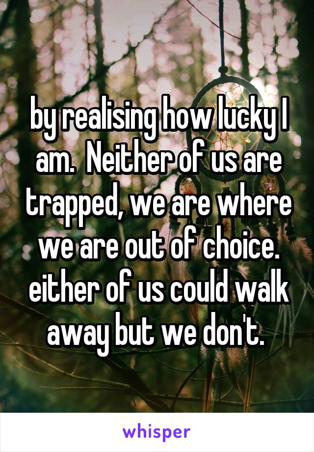 by realising how lucky I am.  Neither of us are trapped, we are where we are out of choice. either of us could walk away but we don't. 
