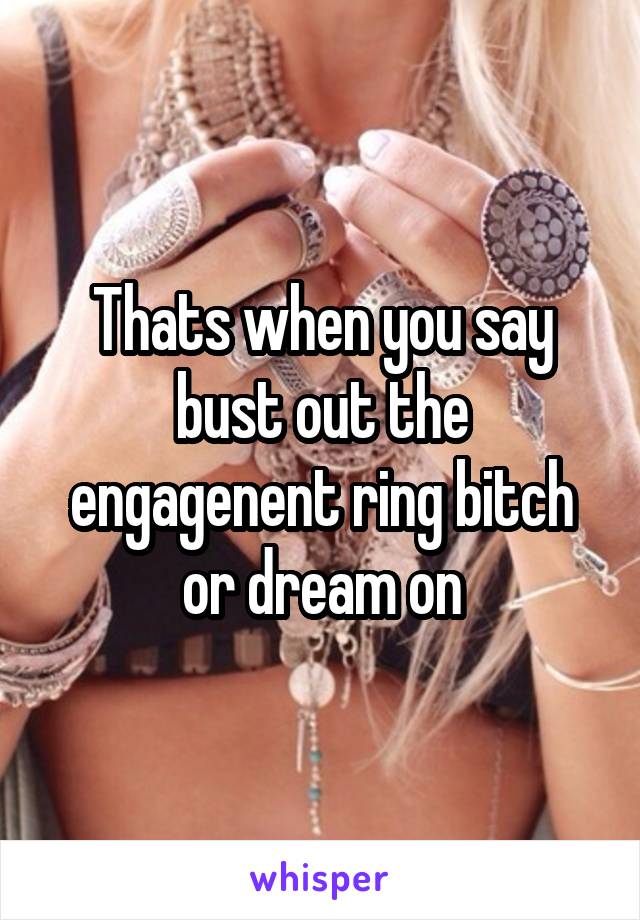 Thats when you say bust out the engagenent ring bitch or dream on
