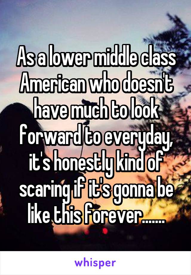 As a lower middle class American who doesn't have much to look forward to everyday, it's honestly kind of scaring if it's gonna be like this forever.......