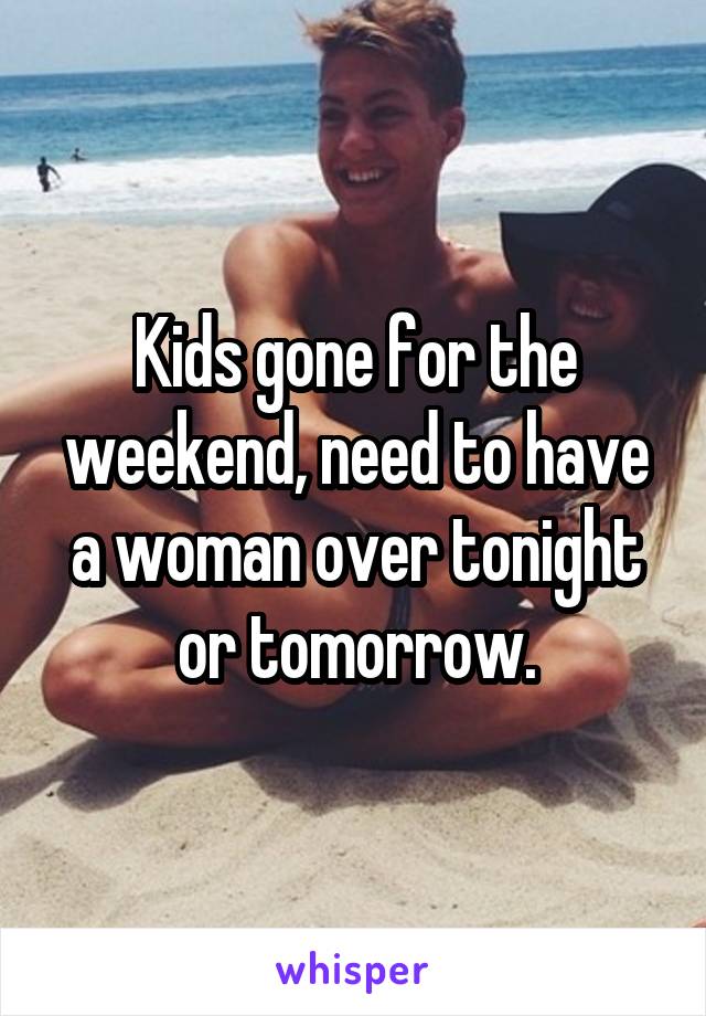 Kids gone for the weekend, need to have a woman over tonight or tomorrow.