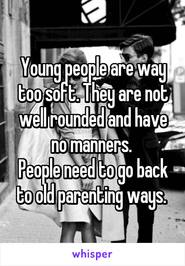 Young people are way too soft. They are not well rounded and have no manners. 
People need to go back to old parenting ways. 