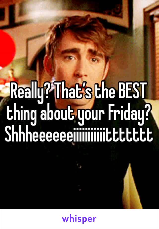 Really? That’s the BEST thing about your Friday? Shhheeeeeeiiiiiiiiiiittttttt