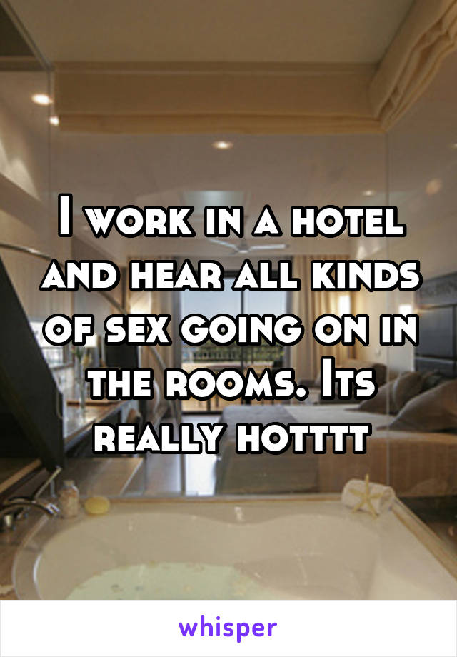 I work in a hotel and hear all kinds of sex going on in the rooms. Its really hotttt