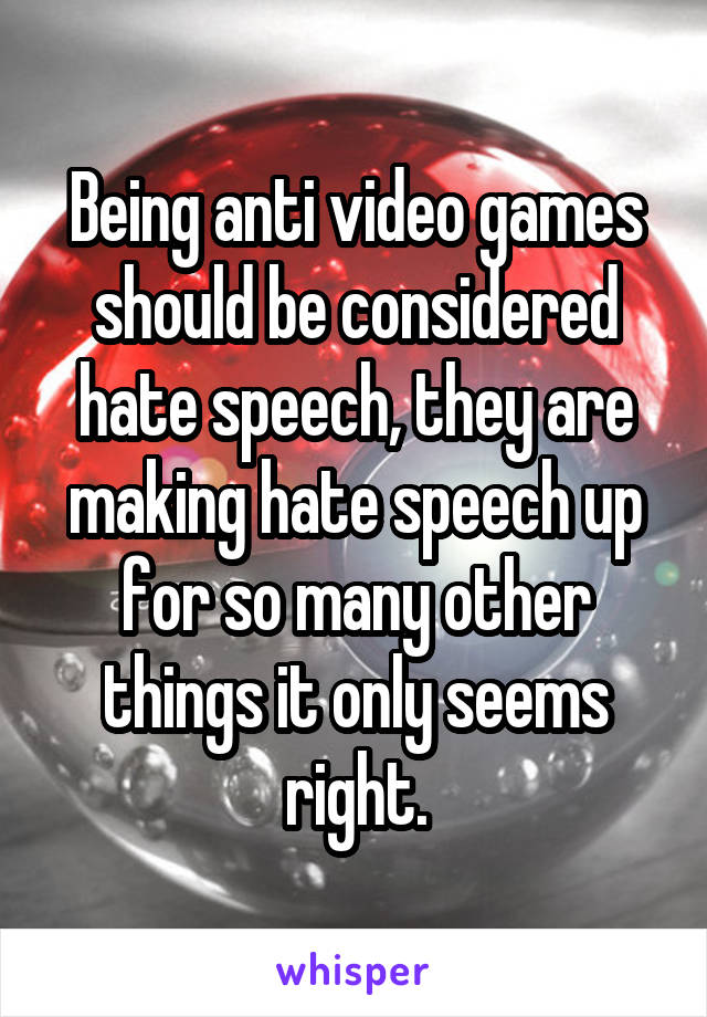 Being anti video games should be considered hate speech, they are making hate speech up for so many other things it only seems right.