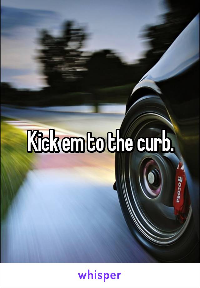 Kick em to the curb.