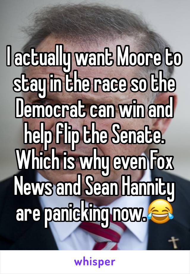 I actually want Moore to stay in the race so the Democrat can win and help flip the Senate. Which is why even Fox News and Sean Hannity are panicking now.😂