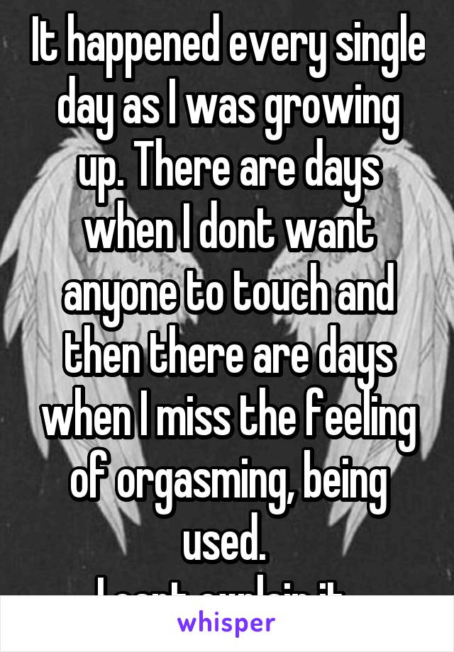 It happened every single day as I was growing up. There are days when I dont want anyone to touch and then there are days when I miss the feeling of orgasming, being used. 
I cant explain it..