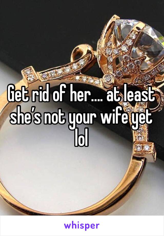 Get rid of her.... at least she’s not your wife yet lol