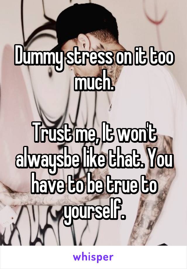 Dummy stress on it too much.

Trust me, It won't alwaysbe like that. You have to be true to yourself.