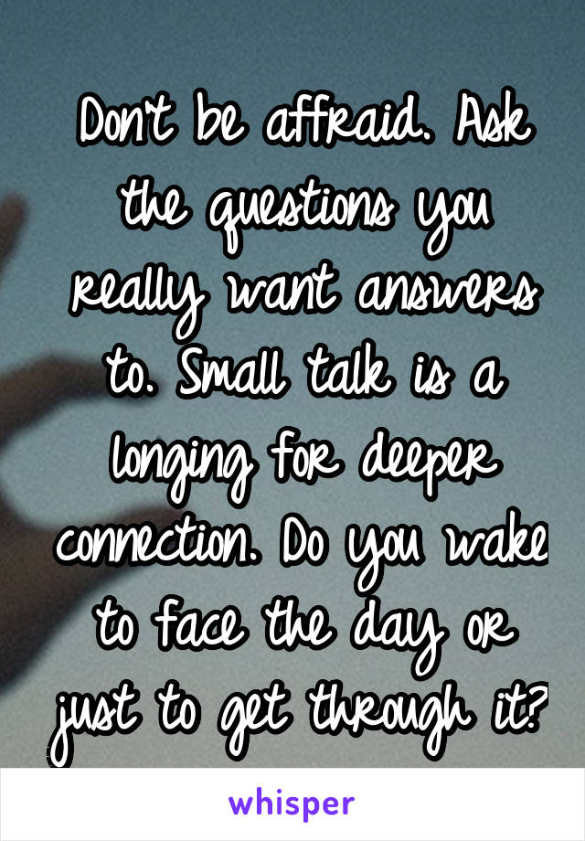 Don't be affraid. Ask the questions you really want answers to. Small talk is a longing for deeper connection. Do you wake to face the day or just to get through it?