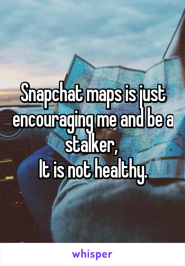 Snapchat maps is just encouraging me and be a stalker, 
It is not healthy.