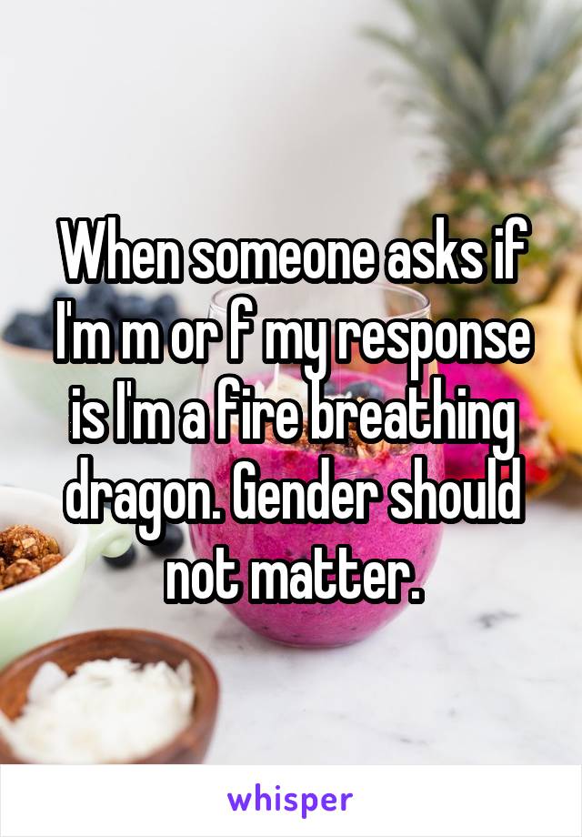 When someone asks if I'm m or f my response is I'm a fire breathing dragon. Gender should not matter.