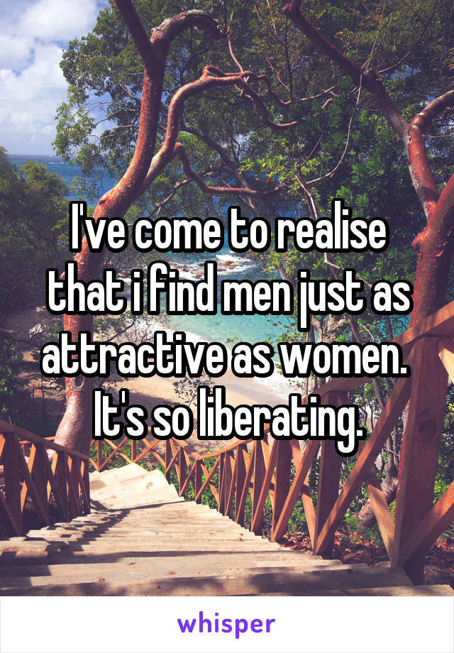 I've come to realise that i find men just as attractive as women.  It's so liberating.